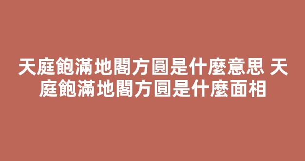 天庭飽滿地閣方圓是什麼意思 天庭飽滿地閣方圓是什麼面相